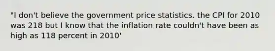 "I don't believe the government price statistics. the CPI for 2010 was 218 but I know that the inflation rate couldn't have been as high as 118 percent in 2010'