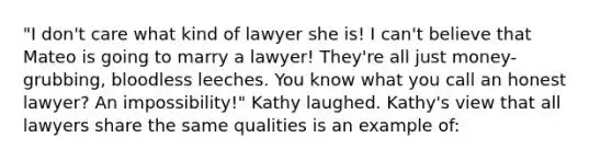 "I don't care what kind of lawyer she is! I can't believe that Mateo is going to marry a lawyer! They're all just money-grubbing, bloodless leeches. You know what you call an honest lawyer? An impossibility!" Kathy laughed. Kathy's view that all lawyers share the same qualities is an example of: