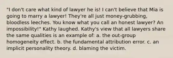 "I don't care what kind of lawyer he is! I can't believe that Mia is going to marry a lawyer! They're all just money-grubbing, bloodless leeches. You know what you call an honest lawyer? An impossibility!" Kathy laughed. Kathy's view that all lawyers share the same qualities is an example of: a. the out-group homogeneity effect. b. the fundamental attribution error. c. an implicit personality theory. d. blaming the victim.