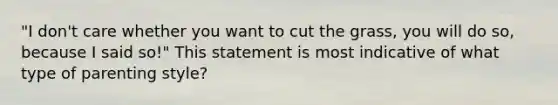 "I don't care whether you want to cut the grass, you will do so, because I said so!" This statement is most indicative of what type of parenting style?