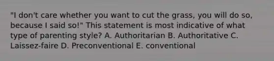 "I don't care whether you want to cut the grass, you will do so, because I said so!" This statement is most indicative of what type of parenting style? A. Authoritarian B. Authoritative C. Laissez-faire D. Preconventional E. conventional