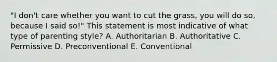 "I don't care whether you want to cut the grass, you will do so, because I said so!" This statement is most indicative of what type of parenting style? A. Authoritarian B. Authoritative C. Permissive D. Preconventional E. Conventional