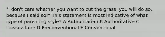 "I don't care whether you want to cut the grass, you will do so, because I said so!" This statement is most indicative of what type of parenting style? A Authoritarian B Authoritative C Laissez-faire D Preconventional E Conventional