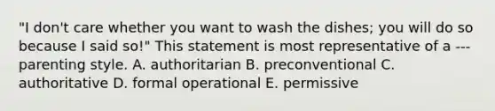 "I don't care whether you want to wash the dishes; you will do so because I said so!" This statement is most representative of a --- parenting style. A. authoritarian B. preconventional C. authoritative D. formal operational E. permissive