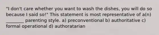 "I don't care whether you want to wash the dishes, you will do so because I said so!" This statement is most representative of a(n) ________ parenting style. a) preconventional b) authoritative c) formal operational d) authoratarian