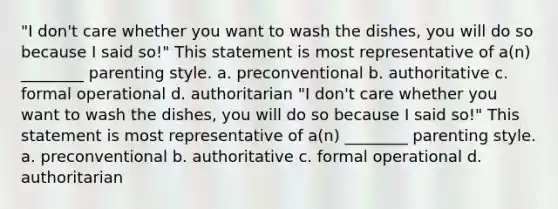 "I don't care whether you want to wash the dishes, you will do so because I said so!" This statement is most representative of a(n) ________ parenting style. a. preconventional b. authoritative c. formal operational d. authoritarian "I don't care whether you want to wash the dishes, you will do so because I said so!" This statement is most representative of a(n) ________ parenting style. a. preconventional b. authoritative c. formal operational d. authoritarian