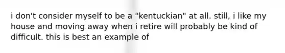 i don't consider myself to be a "kentuckian" at all. still, i like my house and moving away when i retire will probably be kind of difficult. this is best an example of