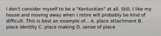 I don't consider myself to be a "Kentuckian" at all. Still, I like my house and moving away when I retire will probably be kind of difficult. This is best an example of... A. place attachment B. place identity C. place making D. sense of place