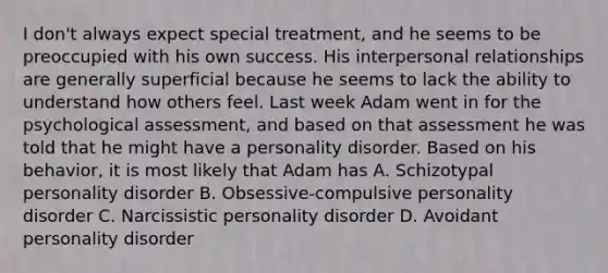 I don't always expect special treatment, and he seems to be preoccupied with his own success. His interpersonal relationships are generally superficial because he seems to lack the ability to understand how others feel. Last week Adam went in for the psychological assessment, and based on that assessment he was told that he might have a personality disorder. Based on his behavior, it is most likely that Adam has A. Schizotypal personality disorder B. Obsessive-compulsive personality disorder C. Narcissistic personality disorder D. Avoidant personality disorder