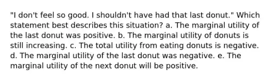 "I don't feel so good. I shouldn't have had that last donut." Which statement best describes this situation? a. The marginal utility of the last donut was positive. b. The marginal utility of donuts is still increasing. c. The total utility from eating donuts is negative. d. The marginal utility of the last donut was negative. e. The marginal utility of the next donut will be positive.