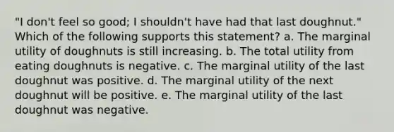 ​"I don't feel so good; I shouldn't have had that last doughnut." Which of the following supports this statement? a. ​The marginal utility of doughnuts is still increasing. b. ​The total utility from eating doughnuts is negative. c. ​The marginal utility of the last doughnut was positive. d. ​The marginal utility of the next doughnut will be positive. e. ​The marginal utility of the last doughnut was negative.