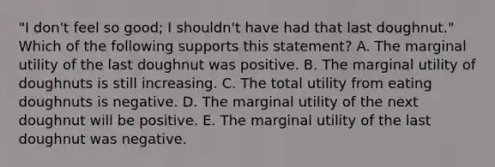 "I don't feel so good; I shouldn't have had that last doughnut." Which of the following supports this statement? A. The marginal utility of the last doughnut was positive. B. The marginal utility of doughnuts is still increasing. C. The total utility from eating doughnuts is negative. D. The marginal utility of the next doughnut will be positive. E. The marginal utility of the last doughnut was negative.