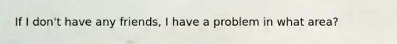 If I don't have any friends, I have a problem in what area?