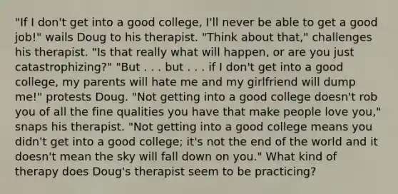 "If I don't get into a good college, I'll never be able to get a good job!" wails Doug to his therapist. "Think about that," challenges his therapist. "Is that really what will happen, or are you just catastrophizing?" "But . . . but . . . if I don't get into a good college, my parents will hate me and my girlfriend will dump me!" protests Doug. "Not getting into a good college doesn't rob you of all the fine qualities you have that make people love you," snaps his therapist. "Not getting into a good college means you didn't get into a good college; it's not the end of the world and it doesn't mean the sky will fall down on you." What kind of therapy does Doug's therapist seem to be practicing?