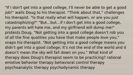 "If I don't get into a good college, I'll never be able to get a good job!" wails Doug to his therapist. "Think about that," challenges his therapist. "Is that really what will happen, or are you just catastrophizing?" "But...but...if I don't get into a good college, my parents will hate me, and my girlfriend will dump me!" protests Doug. "Not getting into a good college doesn't rob you of all the fine qualities you have that make people love you," snaps his therapist. "Not getting into a good college means you didn't get into a good college; it's not the end of the world and it doesn't mean the sky will fall down on you." What kind of therapy does Doug's therapist seem to be practicing? rational emotive behavior therapy behavioral control therapy psychoanalytic therapy psychodynamic therapy