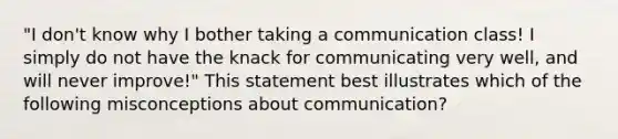 "I don't know why I bother taking a communication class! I simply do not have the knack for communicating very well, and will never improve!" This statement best illustrates which of the following misconceptions about communication?