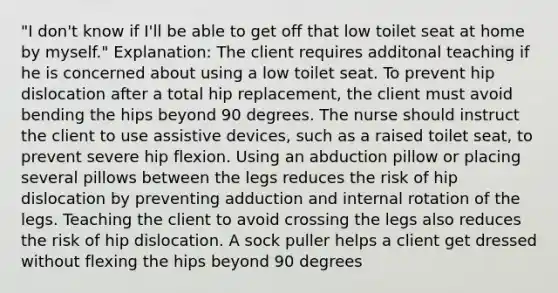 "I don't know if I'll be able to get off that low toilet seat at home by myself." Explanation: The client requires additonal teaching if he is concerned about using a low toilet seat. To prevent hip dislocation after a total hip replacement, the client must avoid bending the hips beyond 90 degrees. The nurse should instruct the client to use assistive devices, such as a raised toilet seat, to prevent severe hip flexion. Using an abduction pillow or placing several pillows between the legs reduces the risk of hip dislocation by preventing adduction and internal rotation of the legs. Teaching the client to avoid crossing the legs also reduces the risk of hip dislocation. A sock puller helps a client get dressed without flexing the hips beyond 90 degrees