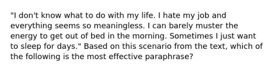 "I don't know what to do with my life. I hate my job and everything seems so meaningless. I can barely muster the energy to get out of bed in the morning. Sometimes I just want to sleep for days." Based on this scenario from the text, which of the following is the most effective paraphrase?