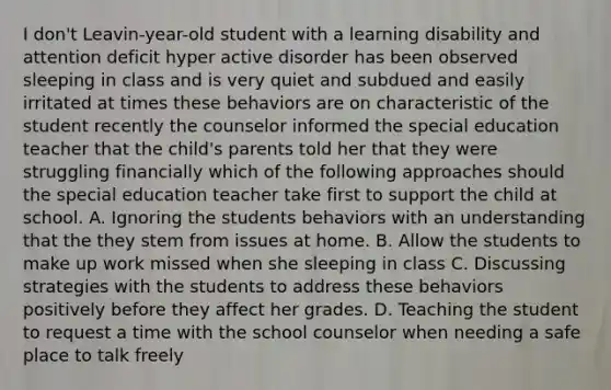 I don't Leavin-year-old student with a learning disability and attention deficit hyper active disorder has been observed sleeping in class and is very quiet and subdued and easily irritated at times these behaviors are on characteristic of the student recently the counselor informed the special education teacher that the child's parents told her that they were struggling financially which of the following approaches should the special education teacher take first to support the child at school. A. Ignoring the students behaviors with an understanding that the they stem from issues at home. B. Allow the students to make up work missed when she sleeping in class C. Discussing strategies with the students to address these behaviors positively before they affect her grades. D. Teaching the student to request a time with the school counselor when needing a safe place to talk freely