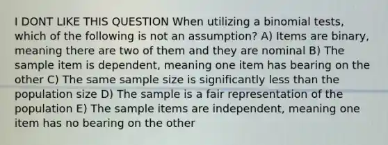 I DONT LIKE THIS QUESTION When utilizing a binomial tests, which of the following is not an assumption? A) Items are binary, meaning there are two of them and they are nominal B) The sample item is dependent, meaning one item has bearing on the other C) The same sample size is significantly <a href='https://www.questionai.com/knowledge/k7BtlYpAMX-less-than' class='anchor-knowledge'>less than</a> the population size D) The sample is a fair representation of the population E) The sample items are independent, meaning one item has no bearing on the other