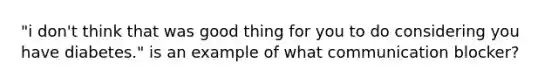 "i don't think that was good thing for you to do considering you have diabetes." is an example of what communication blocker?