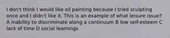 I don't think I would like oil painting because I tried sculpting once and I didn't like it. This is an example of what leisure issue? A inability to discriminate along a continuum B low self-esteem C lack of time D social learnings