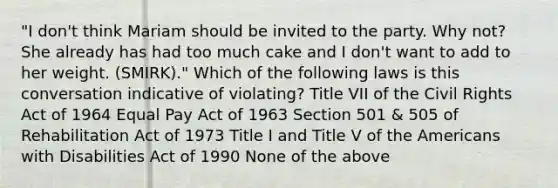 "I don't think Mariam should be invited to the party. Why not? She already has had too much cake and I don't want to add to her weight. (SMIRK)." Which of the following laws is this conversation indicative of violating? Title VII of the Civil Rights Act of 1964 Equal Pay Act of 1963 Section 501 & 505 of Rehabilitation Act of 1973 Title I and Title V of the Americans with Disabilities Act of 1990 None of the above