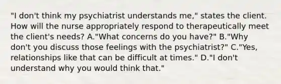 "I don't think my psychiatrist understands me," states the client. How will the nurse appropriately respond to therapeutically meet the client's needs? A."What concerns do you have?" B."Why don't you discuss those feelings with the psychiatrist?" C."Yes, relationships like that can be difficult at times." D."I don't understand why you would think that."