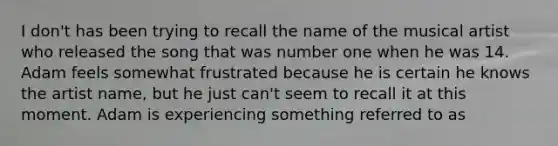 I don't has been trying to recall the name of the musical artist who released the song that was number one when he was 14. Adam feels somewhat frustrated because he is certain he knows the artist name, but he just can't seem to recall it at this moment. Adam is experiencing something referred to as