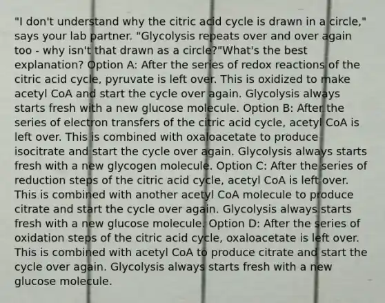 "I don't understand why the citric acid cycle is drawn in a circle," says your lab partner. "Glycolysis repeats over and over again too - why isn't that drawn as a circle?"What's the best explanation? Option A: After the series of redox reactions of the citric acid cycle, pyruvate is left over. This is oxidized to make acetyl CoA and start the cycle over again. Glycolysis always starts fresh with a new glucose molecule. Option B: After the series of electron transfers of the citric acid cycle, acetyl CoA is left over. This is combined with oxaloacetate to produce isocitrate and start the cycle over again. Glycolysis always starts fresh with a new glycogen molecule. Option C: After the series of reduction steps of the citric acid cycle, acetyl CoA is left over. This is combined with another acetyl CoA molecule to produce citrate and start the cycle over again. Glycolysis always starts fresh with a new glucose molecule. Option D: After the series of oxidation steps of the citric acid cycle, oxaloacetate is left over. This is combined with acetyl CoA to produce citrate and start the cycle over again. Glycolysis always starts fresh with a new glucose molecule.