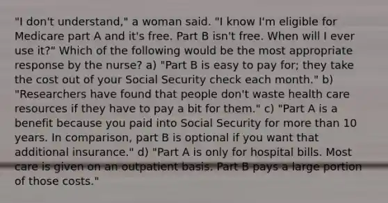 "I don't understand," a woman said. "I know I'm eligible for Medicare part A and it's free. Part B isn't free. When will I ever use it?" Which of the following would be the most appropriate response by the nurse? a) "Part B is easy to pay for; they take the cost out of your Social Security check each month." b) "Researchers have found that people don't waste health care resources if they have to pay a bit for them." c) "Part A is a benefit because you paid into Social Security for more than 10 years. In comparison, part B is optional if you want that additional insurance." d) "Part A is only for hospital bills. Most care is given on an outpatient basis. Part B pays a large portion of those costs."