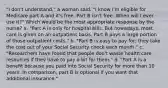 "I don't understand," a woman said. "I know I'm eligible for Medicare part A and it's free. Part B isn't free. When will I ever use it?" Which would be the most appropriate response by the nurse? a. "Part A is only for hospital bills. But nowadays, most care is given on an outpatient basis. Part B pays a large portion of those outpatient costs." b. "Part B is easy to pay for; they take the cost out of your Social Security check each month." c. "Researchers have found that people don't waste health care resources if they have to pay a bit for them." d. "Part A is a benefit because you paid into Social Security for more than 10 years. In comparison, part B is optional if you want that additional insurance."