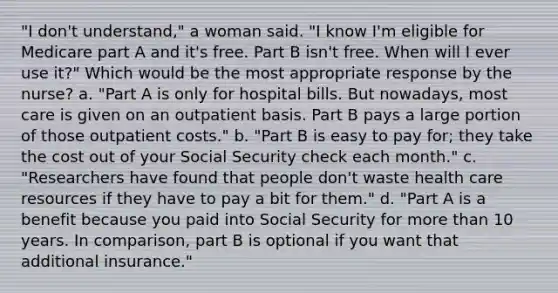 "I don't understand," a woman said. "I know I'm eligible for Medicare part A and it's free. Part B isn't free. When will I ever use it?" Which would be the most appropriate response by the nurse? a. "Part A is only for hospital bills. But nowadays, most care is given on an outpatient basis. Part B pays a large portion of those outpatient costs." b. "Part B is easy to pay for; they take the cost out of your Social Security check each month." c. "Researchers have found that people don't waste health care resources if they have to pay a bit for them." d. "Part A is a benefit because you paid into Social Security for more than 10 years. In comparison, part B is optional if you want that additional insurance."