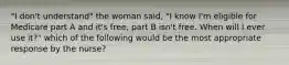 "I don't understand" the woman said, "I know I'm eligible for Medicare part A and it's free, part B isn't free. When will I ever use it?" which of the following would be the most appropriate response by the nurse?