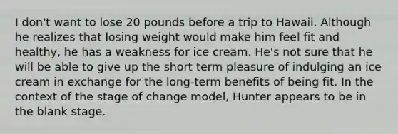 I don't want to lose 20 pounds before a trip to Hawaii. Although he realizes that losing weight would make him feel fit and healthy, he has a weakness for ice cream. He's not sure that he will be able to give up the short term pleasure of indulging an ice cream in exchange for the long-term benefits of being fit. In the context of the stage of change model, Hunter appears to be in the blank stage.