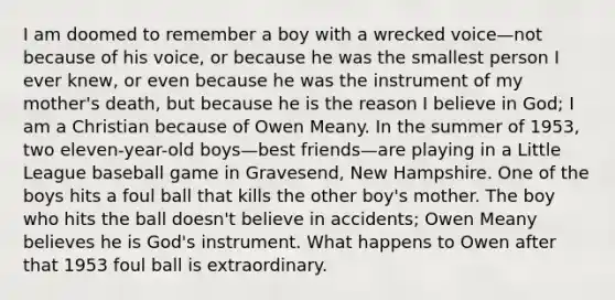 I am doomed to remember a boy with a wrecked voice—not because of his voice, or because he was the smallest person I ever knew, or even because he was the instrument of my mother's death, but because he is the reason I believe in God; I am a Christian because of Owen Meany. In the summer of 1953, two eleven-year-old boys—best friends—are playing in a Little League baseball game in Gravesend, New Hampshire. One of the boys hits a foul ball that kills the other boy's mother. The boy who hits the ball doesn't believe in accidents; Owen Meany believes he is God's instrument. What happens to Owen after that 1953 foul ball is extraordinary.