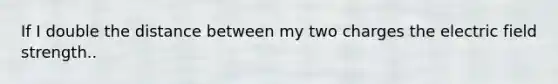If I double the distance between my two charges the electric field strength..