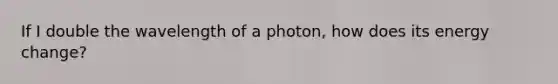 If I double the wavelength of a photon, how does its energy change?