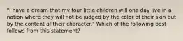 "I have a dream that my four little children will one day live in a nation where they will not be judged by the color of their skin but by the content of their character." Which of the following best follows from this statement?