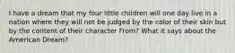 I have a dream that my four little children will one day live in a nation where they will not be judged by the color of their skin but by the content of their character From? What it says about the American Dream?