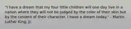 "I have a dream that my four little children will one day live in a nation where they will not be judged by the color of their skin but by the content of their character. I have a dream today." - Martin Luther King, Jr.