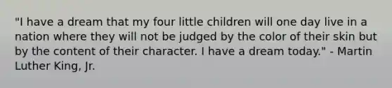 "I have a dream that my four little children will one day live in a nation where they will not be judged by the color of their skin but by the content of their character. I have a dream today." - Martin Luther King, Jr.