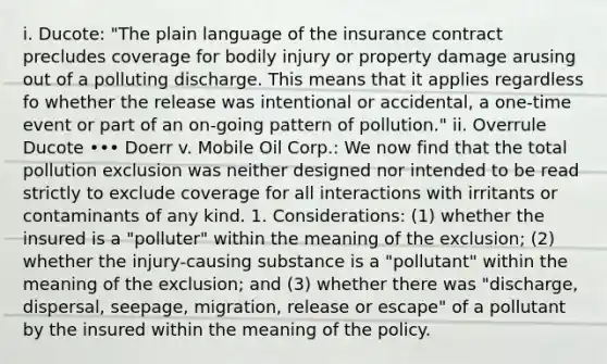 i. Ducote: "The plain language of the insurance contract precludes coverage for bodily injury or property damage arusing out of a polluting discharge. This means that it applies regardless fo whether the release was intentional or accidental, a one-time event or part of an on-going pattern of pollution." ii. Overrule Ducote ••• Doerr v. Mobile Oil Corp.: We now find that the total pollution exclusion was neither designed nor intended to be read strictly to exclude coverage for all interactions with irritants or contaminants of any kind. 1. Considerations: (1) whether the insured is a "polluter" within the meaning of the exclusion; (2) whether the injury-causing substance is a "pollutant" within the meaning of the exclusion; and (3) whether there was "discharge, dispersal, seepage, migration, release or escape" of a pollutant by the insured within the meaning of the policy.