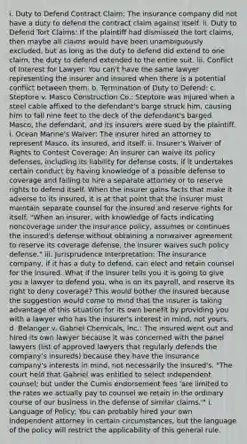 i. Duty to Defend Contract Claim: The insurance company did not have a duty to defend the contract claim against itself. ii. Duty to Defend Tort Claims: If the plaintiff had dismissed the tort claims, then maybe all claims would have been unambiguously excluded, but as long as the duty to defend did extend to one claim, the duty to defend extended to the entire suit. iii. Conflict of Interest for Lawyer: You can't have the same lawyer representing the insurer and insured when there is a potential conflict between them. b. Termination of Duty to Defend: c. Steptore v. Masco Construction Co.: Steptore was injured when a steel cable affixed to the defendant's barge struck him, causing him to fall nine feet to the deck of the defendant's barged. Masco, the defendant, and its insurers were sued by the plaintiff. i. Ocean Marine's Waiver: The insurer hired an attorney to represent Masco, its insured, and itself. ii. Insurer's Waiver of Rights to Contest Coverage: An insurer can waive its policy defenses, including its liability for defense costs, if it undertakes certain conduct by having knowledge of a possible defense to coverage and failing to hire a separate attorney or to reserve rights to defend itself. When the insurer gains facts that make it adverse to its insured, it is at that point that the insurer must maintain separate counsel for the insured and reserve rights for itself. "When an insurer, with knowledge of facts indicating noncoverage under the insurance policy, assumes or continues the insured's defense without obtaining a nonwaiver agreement to reserve its coverage defense, the insurer waives such policy defense." iii. Jurisprudence Interpretation: The insurance company, if it has a duty to defend, can elect and retain counsel for the insured. What if the insurer tells you it is going to give you a lawyer to defend you, who is on its payroll, and reserve its right to deny coverage? This would bother the insured because the suggestion would come to mind that the insurer is taking advantage of this situation for its own benefit by providing you with a lawyer who has the insurer's interest in mind, not yours. d. Belanger v. Gabriel Chemicals, Inc.: The insured went out and hired its own lawyer because it was concerned with the panel lawyers (list of approved lawyers that regularly defends the company's insureds) because they have the insurance company's interests in mind, not necessarily the insured's. "The court held that Gabriel was entitled to select independent counsel; but under the Cumis endorsement fees 'are limited to the rates we actually pay to counsel we retain in the ordinary course of our business in the defense of similar claims.'" i. Language of Policy: You can probably hired your own independent attorney in certain circumstances, but the language of the policy will restrict the applicability of this general rule.