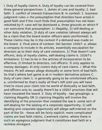 I. Duty of loyalty claims A. Duty of loyalty can be covered from three general perspectives: 1. duties of care and loyalty; 2. bad faith; 3. conflict of interest transactions B. In context: 1. business judgment rules = the presumption that directors have acted in good faith and if the court finds that presumption has not been rebutted by P, case will be dismissed a. three grounds on which P can overcome that presumption: 1) illegality, 2) self-dealing or other duty violation, 3) duty of care violation (almost always will be a claim that the board and/or officers were uninformed). b. These claims may be in the context if a demand was made on the board. 2. Final piece of context: Del Section 102b7: a. allows a company to include in its articles, essentially exculpation for directors as to their duty of care violations. 1) That doesn't care officers, duty of loyalty claims, self-dealing claims b. 102b7's limitations: 1) has to be in the articles of incorporation to be effective; 2) limited to directors, not officers; 3) only applies to money damages; 4) only covers duty of care claims. i. What this means: Ps will always allege disloyalty or some form of bad faith. So that's where ball game is at in modern derivative actions C. Duty of care claim 1. is generally going to be uninformed officers a. uninformed bc that's really all that's left until you will have tried to move your claim into he world of disloyalty or bad faith, and officers only bc usually there'll be a 102b7 provision that will have insulated the board. 2. Duty of loyalty - two groupings: a. claiming illegality OR 1) claiming illegality will involve the identifying of the provision that violated the law b. some sort of self-dealing for the seizing of a corporate opportunity; 1) self-dealing and corporate opportunity will allege self-interest on the part of the Ds - these will be fairly explicit; more complicated claims are bad faith claims, Caremark claims, where there is such an egregious judgment that it constitutes bad faith or a reckless disregard.