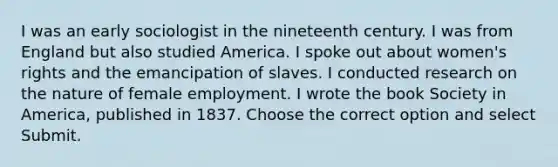 I was an early sociologist in the nineteenth century. I was from England but also studied America. I spoke out about women's rights and the emancipation of slaves. I conducted research on the nature of female employment. I wrote the book Society in America, published in 1837. Choose the correct option and select Submit.