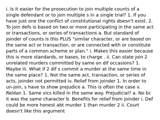 i. Is it easier for the prosecution to join multiple counts of a single defendant or to join multiple s in a single trial? 1. If you have just one the conflict of constitutional rights doesn't exist. 2. To join defs is based on two or more participating in the same act or transactions, or series of transactions a. But standard of joinder of counts is this PLUS "similar character, or are based on the same act or transaction, or are connected with or constitute parts of a common scheme or plan." i. Makes this easier because this is more standards, or bases, to charge . ii. Can state join 2 unrelated murders committed by same on dif occasions? 1. Maybe iii. What if 2 dif s commit a murder at the same time in the same place? 1. Not the same act, transaction, or series of acts, joinder not permitted iv. Relief from joinder 1. In order to un-join, s have to show prejudice a. This is often the case v. Reldan 1. Same vics killed in the same way. Prejudicial? a. No bc it was the same character b. Benefits for relief from joinder i. Def could be more honest abt murder 1 than murder 2 ii. Court doesn't like this argument