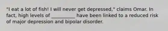 "I eat a lot of fish! I will never get depressed," claims Omar. In fact, high levels of __________ have been linked to a reduced risk of major depression and bipolar disorder.