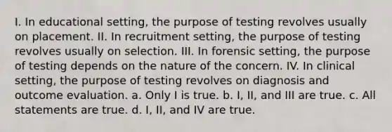 I. In educational setting, the purpose of testing revolves usually on placement. II. In recruitment setting, the purpose of testing revolves usually on selection. III. In forensic setting, the purpose of testing depends on the nature of the concern. IV. In clinical setting, the purpose of testing revolves on diagnosis and outcome evaluation. a. Only I is true. b. I, II, and III are true. c. All statements are true. d. I, II, and IV are true.