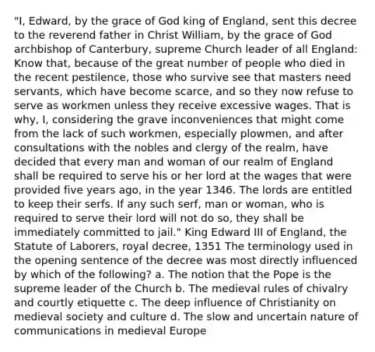 "I, Edward, by the grace of God king of England, sent this decree to the reverend father in Christ William, by the grace of God archbishop of Canterbury, supreme Church leader of all England: Know that, because of the great number of people who died in the recent pestilence, those who survive see that masters need servants, which have become scarce, and so they now refuse to serve as workmen unless they receive excessive wages. That is why, I, considering the grave inconveniences that might come from the lack of such workmen, especially plowmen, and after consultations with the nobles and clergy of the realm, have decided that every man and woman of our realm of England shall be required to serve his or her lord at the wages that were provided five years ago, in the year 1346. The lords are entitled to keep their serfs. If any such serf, man or woman, who is required to serve their lord will not do so, they shall be immediately committed to jail." King Edward III of England, the Statute of Laborers, royal decree, 1351 The terminology used in the opening sentence of the decree was most directly influenced by which of the following? a. The notion that the Pope is the supreme leader of the Church b. The medieval rules of chivalry and courtly etiquette c. The deep influence of Christianity on medieval society and culture d. The slow and uncertain nature of communications in medieval Europe